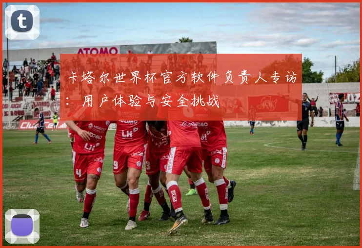 卡塔尔世界杯官方软件负责人专访：用户体验与安全挑战