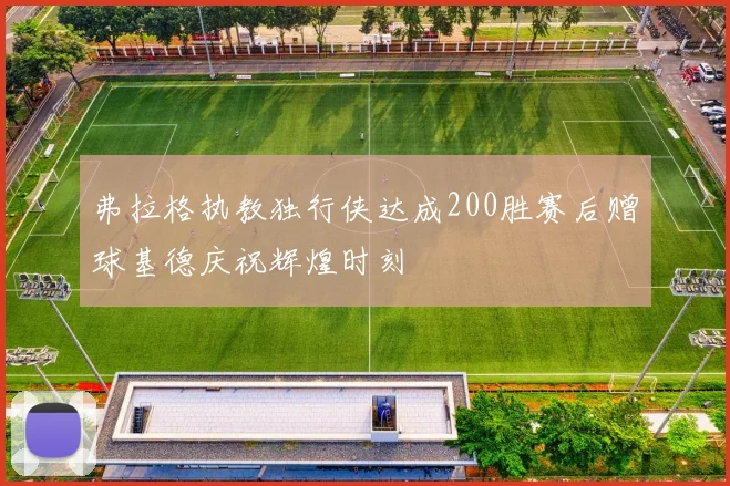 弗拉格执教独行侠达成200胜赛后赠球基德庆祝辉煌时刻