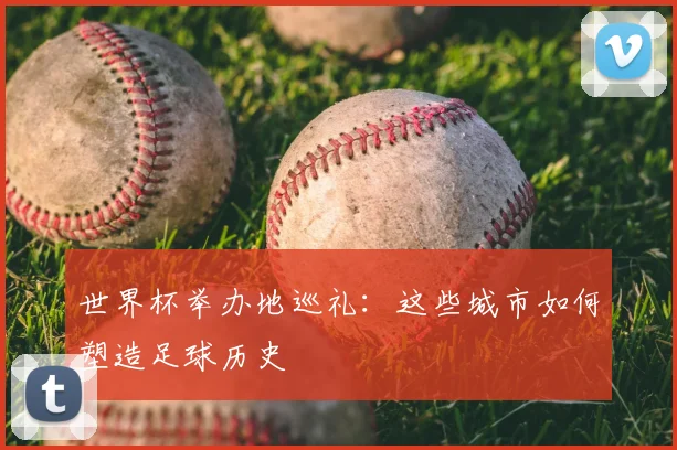世界杯举办地巡礼:这些城市如何塑造足球历史