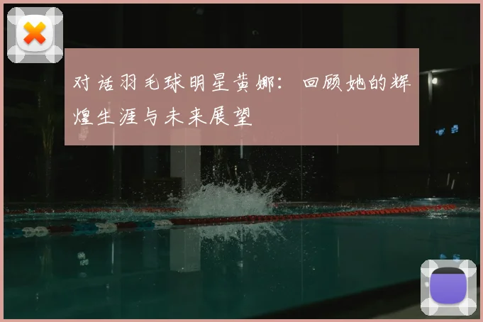 对话羽毛球明星黄娜:回顾她的辉煌生涯与未来展望