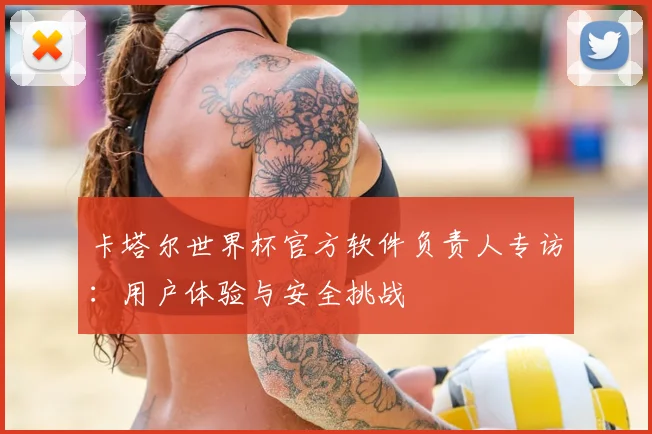 卡塔尔世界杯官方软件负责人专访:用户体验与安全挑战
