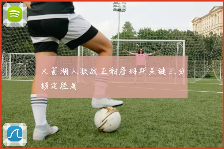 火箭湖人激战正酣詹姆斯关键三分锁定胜局