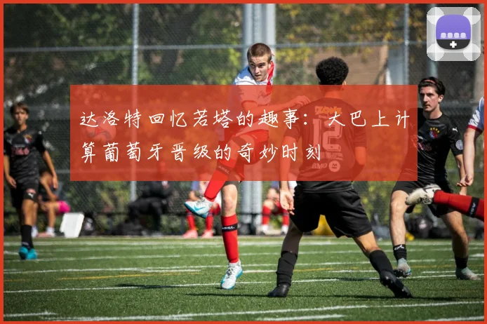 达洛特回忆若塔的趣事:大巴上计算葡萄牙晋级的奇妙时刻