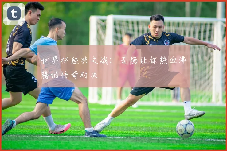 世界杯经典之战：五场让你热血沸腾的传奇对决