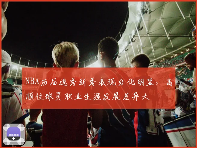 NBA历届选秀新秀表现分化明显，高顺位球员职业生涯发展差异大