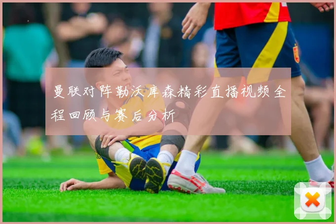曼联对阵勒沃库森精彩直播视频全程回顾与赛后分析
