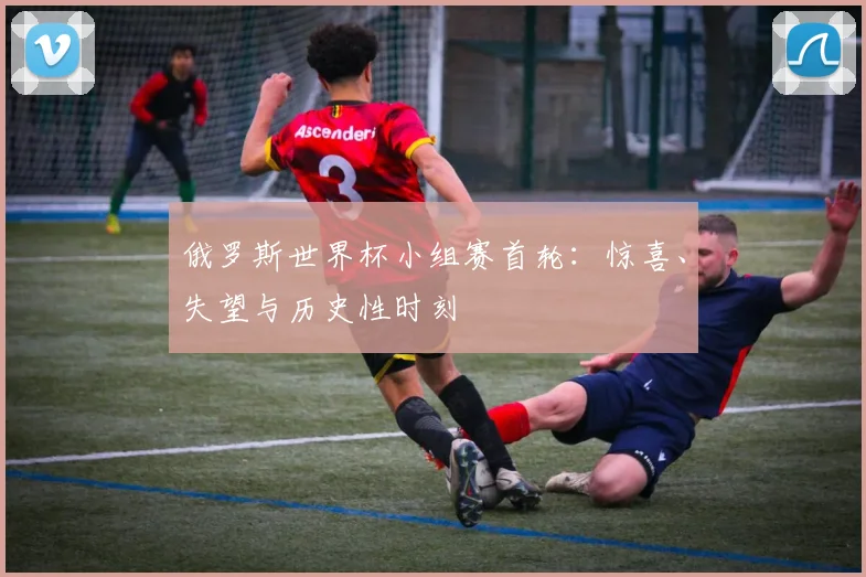俄罗斯世界杯小组赛首轮:惊喜、失望与历史性时刻