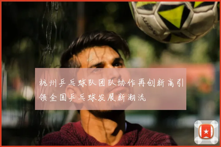 杭州乒乓球队团队协作再创新高引领全国乒乓球发展新潮流