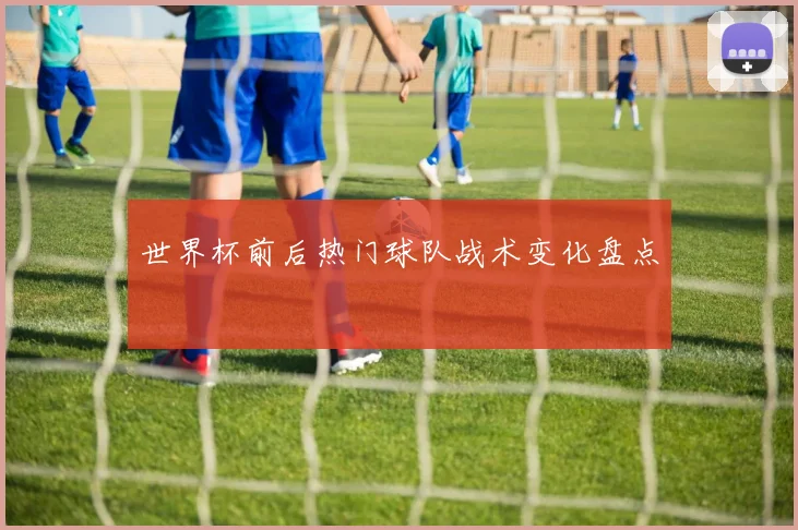 世界杯前后热门球队战术变化盘点