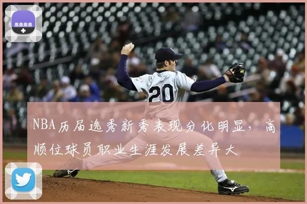 NBA历届选秀新秀表现分化明显，高顺位球员职业生涯发展差异大