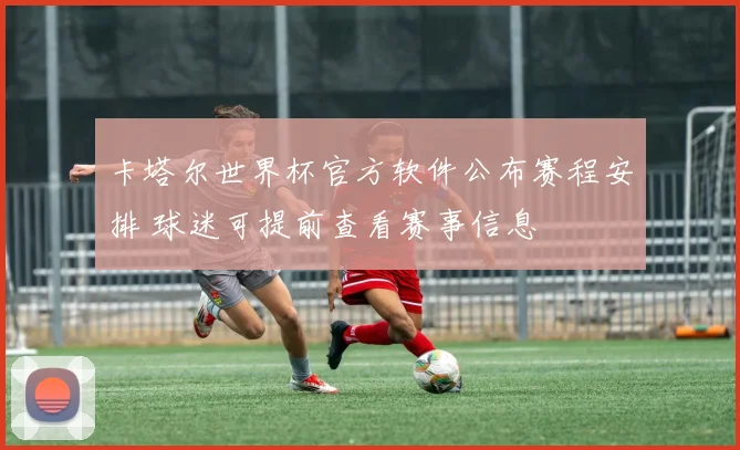 卡塔尔世界杯官方软件公布赛程安排 球迷可提前查看赛事信息