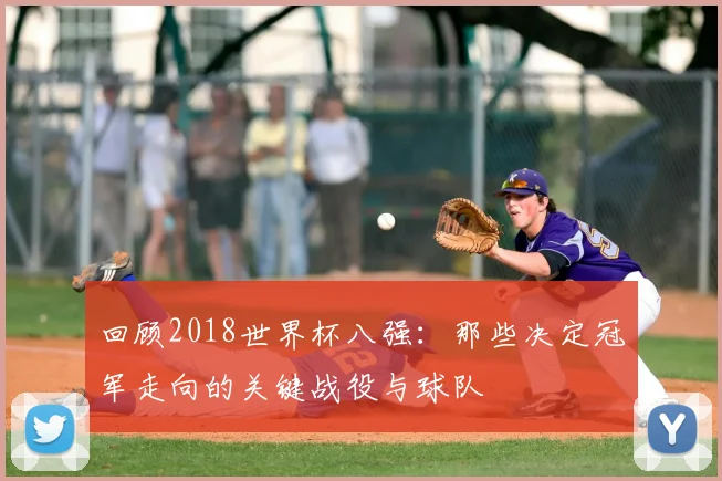 回顾2018世界杯八强:那些决定冠军走向的关键战役与球队
