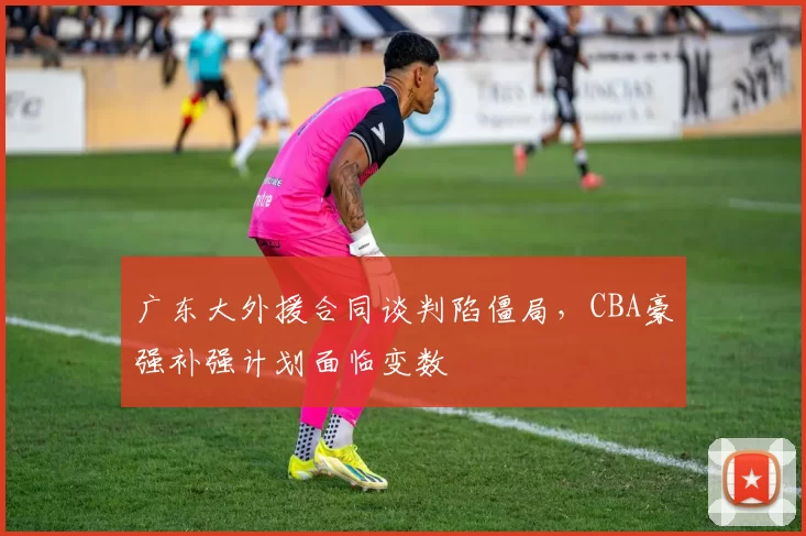 广东大外援合同谈判陷僵局，CBA豪强补强计划面临变数