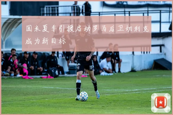 国米夏季引援启动罗马后卫切利克成为新目标