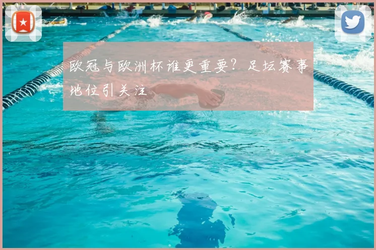 欧冠与欧洲杯谁更重要？足坛赛事地位引关注