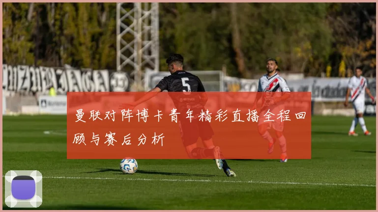 曼联对阵博卡青年精彩直播全程回顾与赛后分析