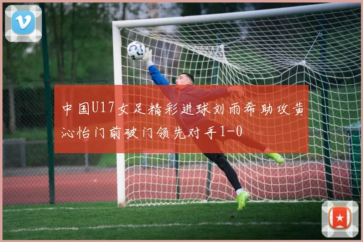 中国U17女足精彩进球刘雨希助攻黄沁怡门前破门领先对手1-0
