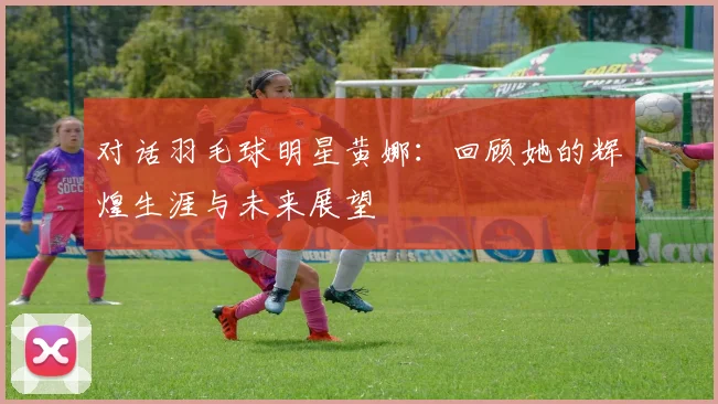 对话羽毛球明星黄娜:回顾她的辉煌生涯与未来展望