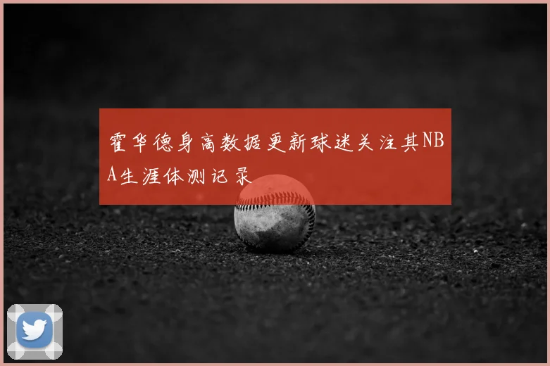 霍华德身高数据更新球迷关注其NBA生涯体测记录