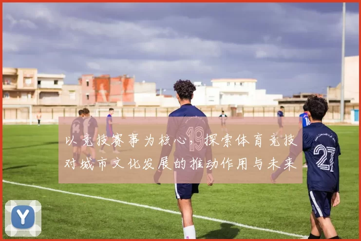 以竞技赛事为核心，探索体育竞技对城市文化发展的推动作用与未来前景分析