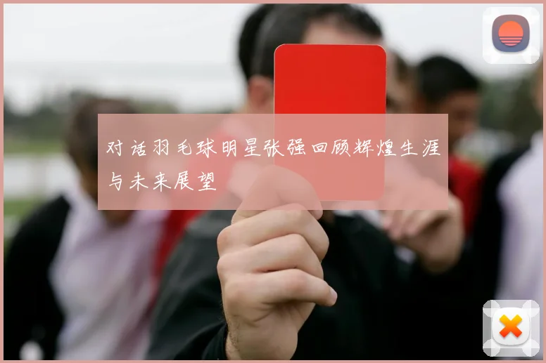 对话羽毛球明星张强回顾辉煌生涯与未来展望
