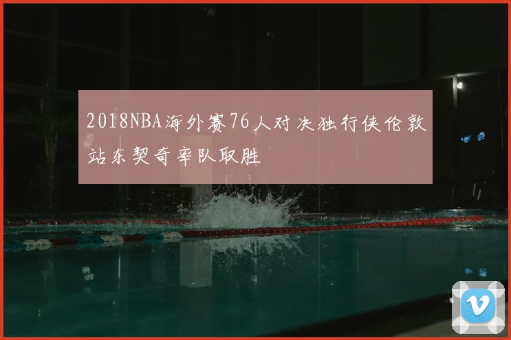 2018NBA海外赛76人对决独行侠伦敦站东契奇率队取胜