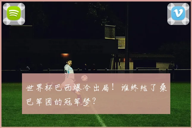 世界杯巴西爆冷出局！谁终结了桑巴军团的冠军梦？