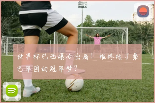 世界杯巴西爆冷出局！谁终结了桑巴军团的冠军梦？
