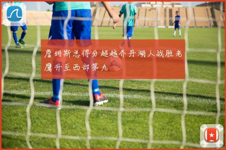 詹姆斯总得分超越乔丹湖人战胜老鹰升至西部第九