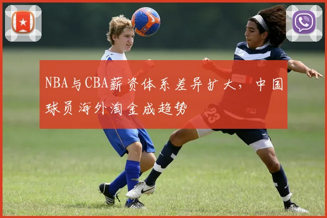 NBA与CBA薪资体系差异扩大，中国球员海外淘金成趋势