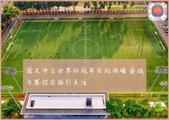 国足冲击世界杯冠军目标明确 备战与赛程安排引关注