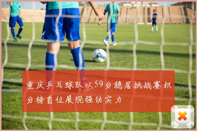 重庆乒乓球队以59分稳居挑战赛积分榜首位展现强劲实力