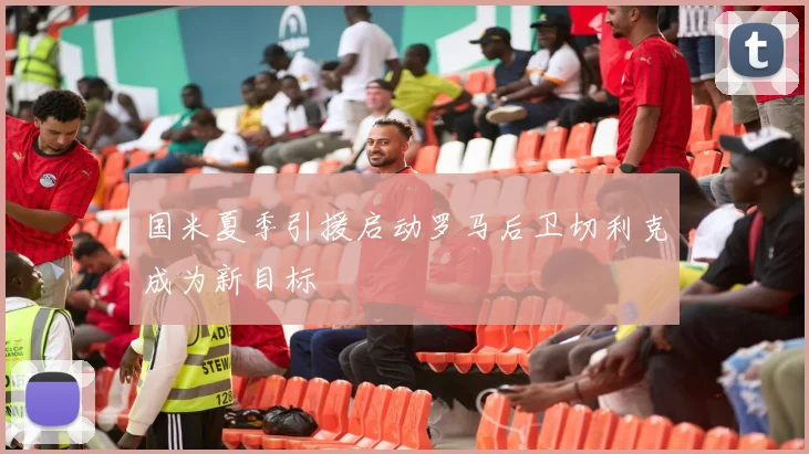 国米夏季引援启动罗马后卫切利克成为新目标