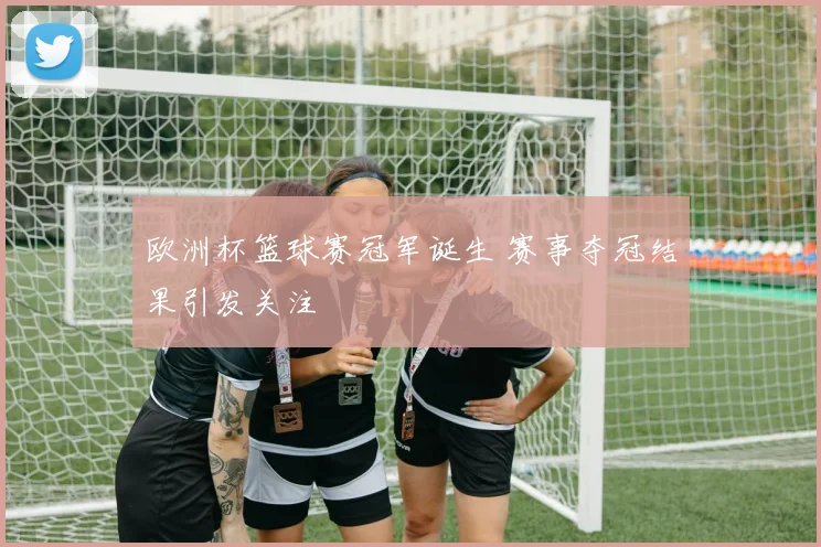 欧洲杯篮球赛冠军诞生 赛事夺冠结果引发关注