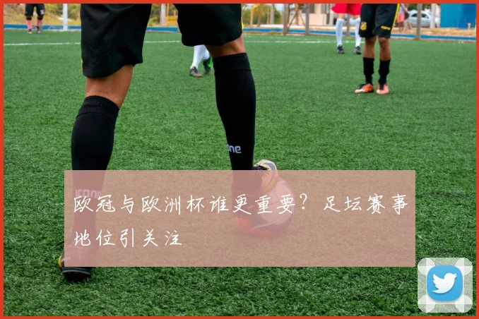 欧冠与欧洲杯谁更重要?足坛赛事地位引关注