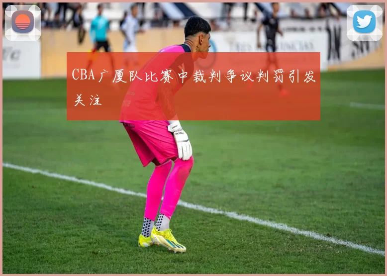 CBA广厦队比赛中裁判争议判罚引发关注