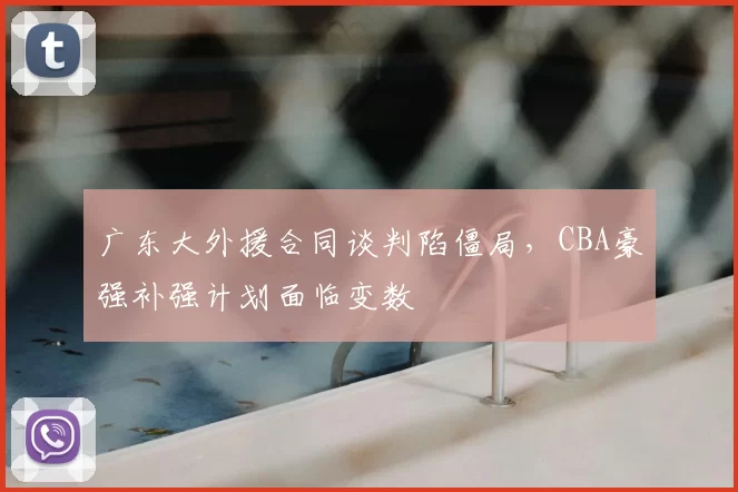 广东大外援合同谈判陷僵局，CBA豪强补强计划面临变数