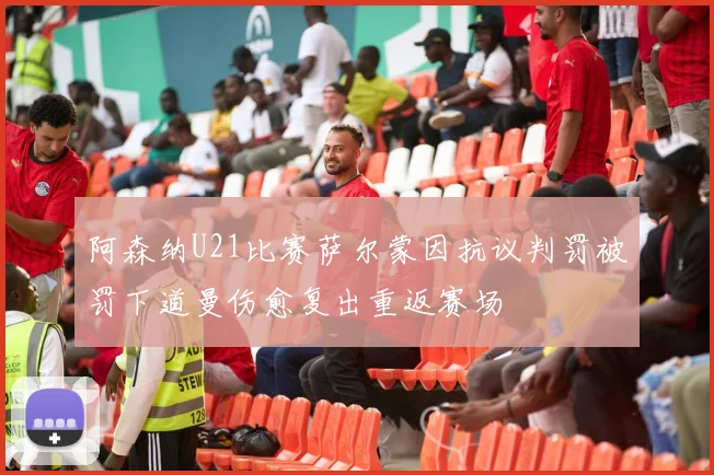 阿森纳U21比赛萨尔蒙因抗议判罚被罚下道曼伤愈复出重返赛场