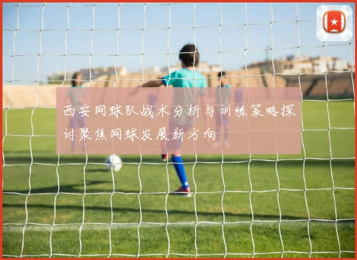 西安网球队战术分析与训练策略探讨聚焦网球发展新方向