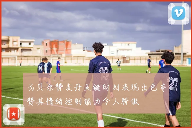 戈贝尔赞麦丹关键时刻表现出色夸赞其情绪控制能力令人骄傲