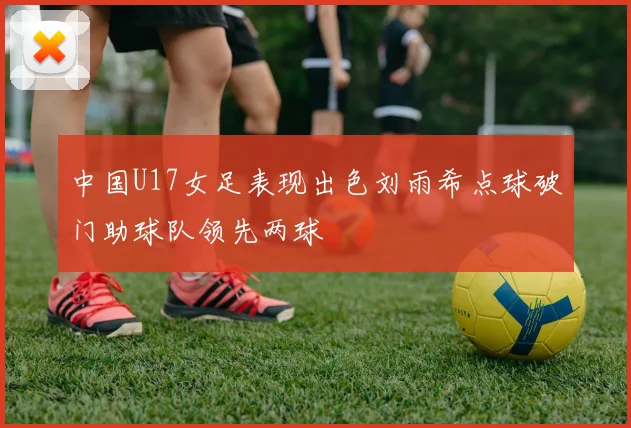 中国U17女足表现出色刘雨希点球破门助球队领先两球