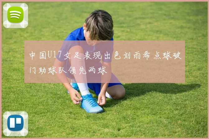 中国U17女足表现出色刘雨希点球破门助球队领先两球