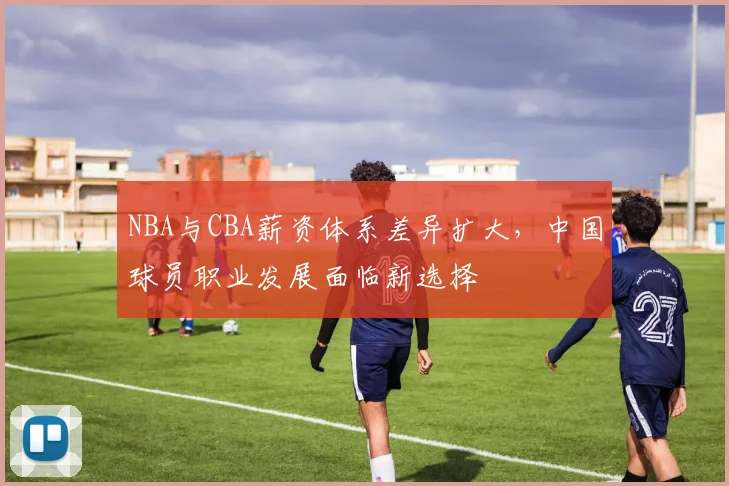NBA与CBA薪资体系差异扩大,中国球员职业发展面临新选择