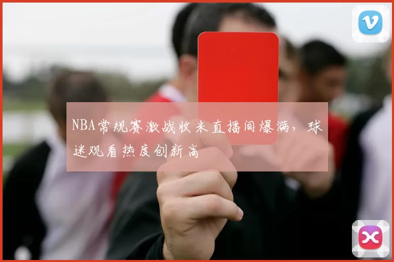 NBA常规赛激战收米直播间爆满，球迷观看热度创新高