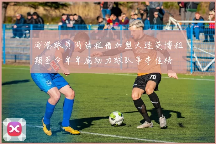 海港球员冯劲租借加盟大连英博租期至今年年底助力球队争夺佳绩