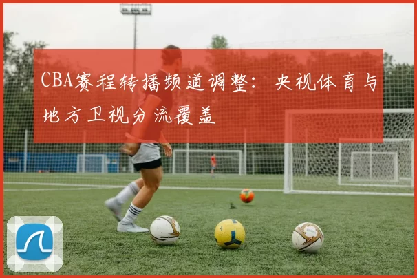 CBA赛程转播频道调整：央视体育与地方卫视分流覆盖