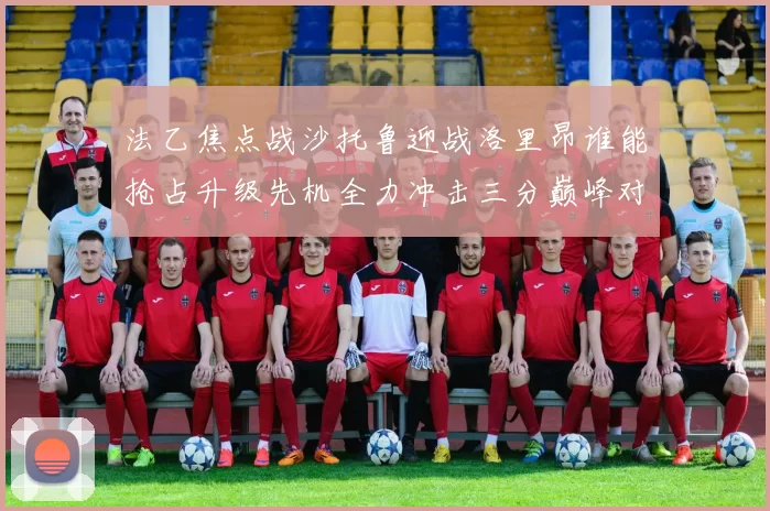 法乙焦点战沙托鲁迎战洛里昂谁能抢占升级先机全力冲击三分巅峰对决