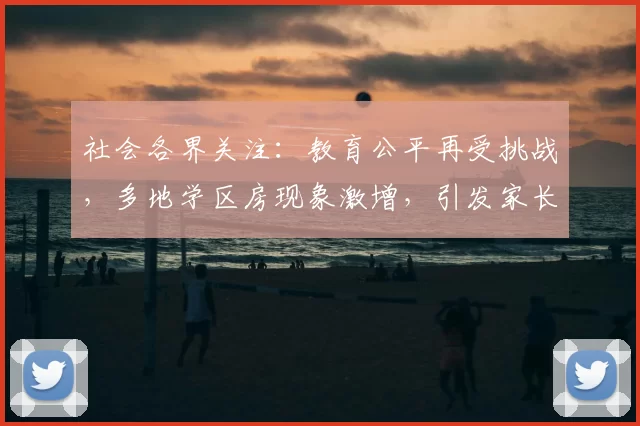 社会各界关注：教育公平再受挑战，多地学区房现象激增，引发家长焦虑