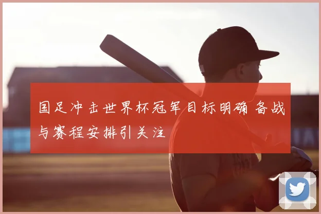 国足冲击世界杯冠军目标明确 备战与赛程安排引关注