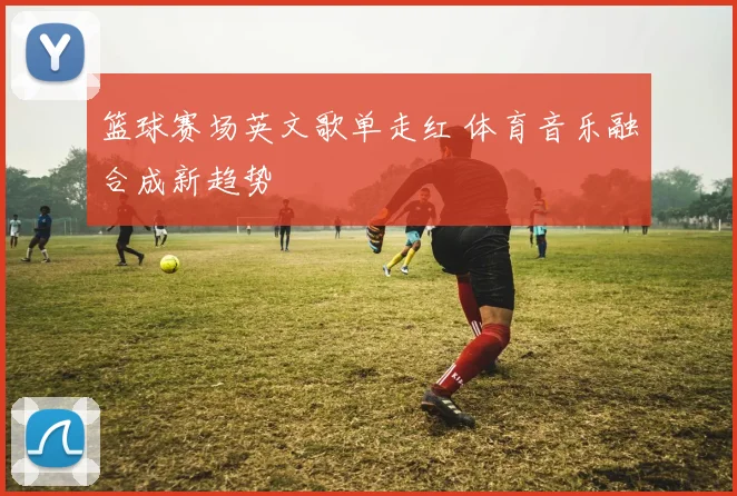 篮球赛场英文歌单走红 体育音乐融合成新趋势